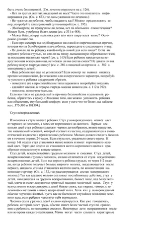 быть очень болезненной. (См. лечение опрелости на с. 126).
  - Нет ли густых желтых выделений из носа? Часто это показатель инфи-
цирования уха. (См. с. 673, где даны указания по лечению.)
  - Не тужится ли ребенок, чтобы выдавить кал? Можно предположить за-
пор; попробуйте глицериновый суппозиторий (см. с. 395).
  - (Посмотрите, не припухшие ли десны, нет ли обильного слюнотечения?
Может быть, у ребенка болят десны (см. с 331 и 488).
  - Может быть, вокруг пальчика руки или ноги закрутился волос? Осто-
рожно удалите его.
  - Если при осмотре вы не обнаружили ни одной из перечисленных причин,
которая могла бы объяснить плач ребенка, переходите к следующему этапу.
  - Не давали ли вы ребенку какой-нибудь новой для него пищи? Если вы
кормите ребенка грудью, не ели ли вы пищу, вызывающую образование газов,
за последние несколько часов? (см. с. 165) Если ребенок находится на ис-
кусственном вскармливании, не меняли ли вы состав смеси? Не давали ли вы
ребенку новую твердую пищу? (см. с. 280 о пищевой аллергии и с. 382 о
метеоризме у детей).
  - Ваш ребенок все еще не успокоился? Если осмотр не выявил никаких
причин медицинского, физического или аллергического характера, попробуй-
те успокоить ребенка следующим образом.
  - поместите его в приспособление типа перевязи и попробуйте погулять
  - сделайте массаж, в первую очередь массаж живота (см. с. 112 и 392).
  - поносите, понянчите малыша
  Если вам так и не удалось найти причину беспокойства и успокоить ре-
бенка, обрагитесь к врачу. (Описание того, как можно успокоить ребенка
или обеспечить ему больший комфорт, если у него что-то болит, вы найдете
на с. 375-380 и 381394.)

 Стул новорожденных

  Изменения в стуле вашего ребенка. Стул у новорожденного меняет цвет
от черного до зеленого, а затем от коричневого до желтого. Первые нес-
колько дней стул ребенка содержит черное дегтеобразное, вязкое вещество,
так называемый меконий, который состоит из частиц, содержавшихся в амни-
отической жидкости и проглоченных ребенком. Малыш должен сходить мекони-
ем в течение первых 24 часов. Если стула нет, уведомьте своего врача. К
концу 1-й недели стул становится менее вязким и имеет коричневато-зеле-
ный цвет. Через две недели он становится желто-коричневого цвета и при-
обретает определенную консистенцию.
  Стул детей, вскармливаемых грудным молоком и смесями. Стул детей,
вскармливаемых грудным молоком, сильно отличается от стула искусственно
вскармливаемых детей. Если вы кормите ребенка грудью, то через 1-2 неде-
ли, когда ребенок получает больше жирного молока, выделяющегося после
первого, жидкого, его кал становится желтого цвета, по консистенции на-
поминает горчицу. (См. с. 132, где рассматривается состав материнского
молока.) Так как грудное молоко оказывает послабляющее действие, стул у
детей, находящихся на грудном вскармливании, бывает чаще, кал более жел-
тый, мягче и имеет достаточно приятный масляно-молочный запах. Стул у
искусственно вскармливаемых детей бывает реже, кал тверже, темнее, с зе-
леноватым оттенком и имеет неприятный запах. Хотя кал у новорожденных
обычно горчично-желтый, пусть вас не беспокоит случайное появление зеле-
ного кала, если ребенок чувствует себя нормально.
  Частота стула у разных детей сильно варьируется. Как уже говорилось,
ребенок, который сосет грудь, обычно имеет более частый стул по сравне-
нию с ребенком, питающимся смесями. Некоторые дети испражняются после
или во время каждого кормления. Мамы могут часто слышать характерные
 