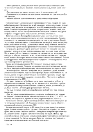 - Рвота учащается, объем рвотной массы увеличивается, начинается рво-
та "фонтаном" (срыгнутая жидкость оказывается на полу, минуя ваши коле-
ни).
  - Рвотные массы постоянно зеленого цвета (с примесью желчи).
  - Срыгивание сопровождается поведением, типичным для спастических бо-
лей в животе.
  - Ребенок давится и откашливается во время каждого кормления.

  Пятна засохшего молока на вашей одежде красноречиво говорят, что ваш
ребенок срыгивает. Большинство детей срыгивают молоко или смесь в первые
месяцы своей жизни по нескольку раз в день. Отрыжка редко беспокоит ре-
бенка. Если бог наградил вас ребенком, который отдает немного своей еды
вашему платью, носите одежду из ситца светлых тонов. Держите под рукой
салфетку, которую нужно подкладывать, чтобы не испачкаться.
  Теряется немного. Когда ребенок срыгивает, вам кажется, что он поте-
рял все молоко или напрасно потрачена вся приготовленная смесь. Но веро-
ятнее всего, что вы преувеличиваете количество срыгнутого молока. Вылей-
те столовую ложку молока на кухонный стол и посмотрите, какое большущее
пятно расползется по нему. Соответствует ли оно пятну на вашем платье? В
большинстве случаев объем срыгиваемого молока не больше чайной ложки.
  Почему дети срыгивают. Дети срыгивают потому, что они дети. Они заг-
латывают молоко и воздух, и воздух оказывается в желудке ниже молока.
Когда живот ребенка сжимается, молоко выстреливается как из пневматичес-
кого ружья обратно в пищевод, и вот уже на вашем плече скисшее свернув-
шееся молоко. Некоторые жадные сосальщики глотают слишком много молока,
и перегруженные животики отправляют его обратно. Тисканье ребенка после
еды также приводит к срыгиваюнию.
  Как не допустить срыгивания. Вот что может помочь в таких случаях:
  - Кормите медленнее. Помните, что у крошечных детей крошечные желуд-
ки. Если вы кормите ребенка смесями, уменьшите порции, но кормите чаще.
  - Кладите ребенка полежать во время и после кормления. Детям, вскарм-
ливаемым искусственно, надо помочь отрыгнуть воздух после каждых 90 мг
молока, детям, которых кормят грудью, помогайте отрыгнуть воздух при
смене груди или во время перерыва в сосании. (См. "Как помочь ребенку
отрыгнуть воздух", с. 223.)
  - Во время кормления и 20-30 мин после него удерживайте ребенка в
вертикальном положении. Если у вас нет времени сесть и посидеть с ребен-
ком, устройте его в нужном положении в перевязи, а сами делайте свои де-
ла. Сила тяжести - лучший друг срыгивающего ребенка.
  - Не надо тискать и подбрасывать ребенка по крайней мере еще полчаса
после еды.
  - При искусственном вскармливании проверьте, чтобы отверстие в соске
не было ни слишком большим, ни слишком маленьким. (См. с. 221 и 222, где
описано, как определить, правильно ли подобрано отверстие в соске.)
  Когда можно ожидать прекращения срыгивания. В большинстве случаев де-
ти прекращают срыгивать в 6-8 месяцев, когда начинают сидеть. (Гастроэ-
дофагальный рефлюкс описан на с. 386.)
  Кровь в срыгиваемой жидкости. Не паникуйте, если в первый раз увидите
кровь. Если вы кормите ребенка грудью, в большинстве случаев это ваша
кровь, а не малыша. Обычная причина - треснувшие во время кормления сос-
ки. Залечите соски - и крови в срыгнутом молоке не будет. Иногда при
сильной рвоте или срыгивании может лопнуть крошечный кровеносный сосудик
в конце пищевода. Он быстро заживает. Если эти причины отсутствуют, а
кровь продолжает появляться, сообщите об этом врачу.

 ГЛАЗА
 