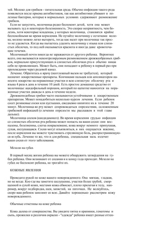 тей. Молоко для грибков - питательная среда. Обычно инфекция такого рода
появляется после приема антибиотиков, так как антибиотики убивают и по-
лезные бактерии, которые в нормальных условиях сдерживают размножение
грибков.
  Если не запустить, молочница редко беспокоит детей, хотя она может
вызывать зуд и некоторую болезненность. Это скорее неприятность, чем бо-
лезнь, хотя некоторые младенцы, у которых молочница, становятся крайне
беспокойными во время кормления. Не путайте молочницу с остатками моло-
ка; молоко можно легко вытереть, тогда как налет при молочнице так прос-
то не удаляется. Когда вы пытаетесь удалить молочницу с языка или слизи-
стых оболочек, то под ней оказывается краснота и иногда даже кровоточа-
щие точечки.
  Молочницей почти никогда не заражаются от другого ребенка. Вероятнее
всего, она вызывается неконтролируемым размножением дрожжеобразных гриб-
ков, нормально присутствующих в слизистых оболочках рта и обычно никак
себя не проявляющих. Может быть, они попадают к ребенку в первый раз при
прохождении через родовой канал.
  Лечение. Обратитесь к врачу (неотложный вызов не требуется), который
назначит лекарственные препараты. Кончиками пальцев или аппликатором на-
носите лекарство на пораженные участки и всю слизистую оболочку рта и
языка 4 раза в день в течение 10 дней. Есть простое домашнее средство от
молочницы: ацидофильный порошок, который по щепотке наносится на пора-
женные участки дважды в день в течение недели.
  Дрожжеподобные грибки часто оказываются устойчивыми к лекарственным
препаратам. Может понадобиться несколько курсов лечения. Если ребенок
сосет резиновые соски или пустышки, ежедневно кипятите их в течение 20
минут. Молочница во рту может сопровождаться опрелостями, осложненным
грибковой инфекцией (о лечении опрелости мы расскажем в этой главе
дальше).
  Молочница сосков (кандидамикоз). Во время кормления грудью инфекция
со слизистых оболочек рта ребенка может попасть на ваши соски: они вос-
палены, болезненны, слегка покрасневшие, кожа вокруг немного припухшая,
сухая, шелушащаяся. Соски могут изъязвляться, в них ощущается жжение,
после кормления вы можете чувствовать стреляющую боль, распространяющую-
ся вглубь. Лечение то же, что и для ребенка, специальная мазь излечит
ваши соски от этого заболевания.

 Мозоли на губах

  В первый месяц жизни ребенка вы можете обнаружить затвердения на гу-
бах ребенка. Они возникают от сосания и к концу года проходят. Мозоли на
губах не беспокоят ребенка, не трогайте их.

 КОЖНЫЕ ЯВЛЕНИЯ

  Проведите рукой по коже вашего новорожденного. Она мягкая, гладкая,
но не везде. Кое-где вы заметите шелушение, участки более грубой, смор-
щенной и сухой кожи, местами кожа обвисает, плохо прилегая к телу, нап-
ример, вокруг подбородка, шеи, запястий, на пяточках. Не волнуйтесь,
скоро ваш ребенок заполнит ее всю. Давайте хорошенько рассмотрим кожу
новорожденного.

 Обычные отметины на коже ребенка

 Кожа далека от совершенства. Вы увидите пятна и крапинки, гематомы и
сыпь, прожилки и различия окраски - "одежда" ребенка имеет разные оттен-
 