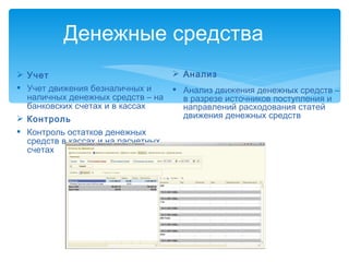 Учет Учет движения безналичных и наличных денежных средств – на банковских счетах и в кассах Контроль Контроль остатков денежных средств в кассах и на расчетных счетах Денежные средства  Анализ Анализ движения денежных средств – в разрезе источников поступления и направлений расходования статей движения денежных средств 