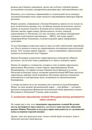 развода двух бывших соратников, уводит нас на более глубокий уровень
исследования ситуации, одновременно расширяя круг заинтересованных лиц.

Напомню, что в одночасье оправившийся от недомоганий после киевских
застенков Кушнарев очень скоро оказался в предвыборном авангарде Партии
регионов.

Второе дыхание, открывшееся у Евгения Петровича, вывело его не только на
роль политического рупора, но и, по общему мнению политологов, «мозга»
партии, ее ведущего идеолога. В умении вести публичные дискуссионные
баталии, высоко держа планку убедительности, он был, пожалуй,
единственным от «Регионов», кто мог составить достойную конкуренцию
основным политическим противникам — БЮТу, чей лидер, яркая и
говорливая Юлия Тимошенко, отличается редким даром завораживать
аудиторию.

То есть Кушнарев в известном смысле тянул на себе «публичный» партийный
воз. Но его ценность отнюдь не ограничивалась агитационно-идеологической
ролью. Этот человек держал Харьков — одну из важнейших стратегических
единиц на политическом поле Украины.

Именно Кушнарев осуществлял территориальное спонсорство «Партии
регионов», достаточно ловко удерживая ее от явного донецкого крена.

Нужно ли говорить о сложностях, которые в этих условиях приходилось
преодолевать Фельдману, в свою очередь гарантировавшему Юлии
Владимировне, что первая столица Украины будет брошена к ее ногам.
Несмотря на бешеные деньги, которыми новоиспеченный БЮТовец выстилал
харьковскую дорожку своей патронессе, Фельдману пришлось буквально
втискиваться в электоральные щели, оставшиеся не законопаченными
Кушнаревым.

А теперь взгляните на ту же ситуацию уже в контексте ухода Кушнарева.
Может ли один жалкий «региональный» еврей — мэр Добкин — составить
реальную конкуренцию финансово-политической мощи оранжевого альянса
Фельдмана и Тимошенко? Смешно даже подумать.

С нынешним харьковским головой Фельдман всегда договорится
                      через синагогу
Не говоря уже о том, что с нынешним харьковским головой Фельдман
всегда договорится через синагогу, где плетет свою паутину хабадский
раввин Мойша Москович и куда регулярно наведывается за «духовными»
консультациями мэрский папаша .

Думаю, здесь все предельно ясно: только слепой может не видеть, кому и
насколько выгоден такой расклад.
 