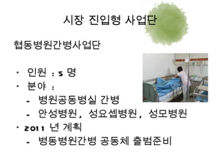 협동병원간병사업단 *  인원  : 5 명 *  분야  :  -  병원공동병실 간병 -  안성병원 ,  성요셉병원 ,  성모병원 * 2011 년 계획 -  병동병원간병 공동체 출범준비 시장 진입형 사업단 