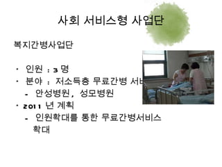 복지간병사업단 *  인원  : 3 명 *  분야  :  저소득층 무료간병 서비스 -  안성병원 ,  성모병원 * 2011 년 계획 -  인원확대를 통한 무료간병서비스  확대 사회 서비스형 사업단 