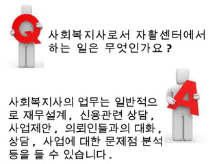 사회복지사로서 자활센터에서 하는 일은 무엇인가요 ? 사회복지사의 업무는 일반적으로 재무설계 ,  신용관련 상담 ,  사업제안 ,  의뢰인들과의 대화 ,  상담 ,  사업에 대한 문제점 분석 등을 들 수 있습니다 . 