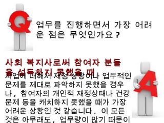 업무를 진행하면서 가장 어려운 점은 무엇인가요 ? 사회 복지사로써 참여자 분들을 설득하지 못했을 때 사업에 대해서 재정 상황이나 업무적인 문제를 제대로 파악하지 못했을 경우나 ,  참여자의 개인적 재정상태나 건강 문제 등을 캐치하지 못했을 때가 가장 어려운 상황인 것 같습니다 .  이 모든것은 아무래도 ,  업무량이 많기 때문이죠 . 
