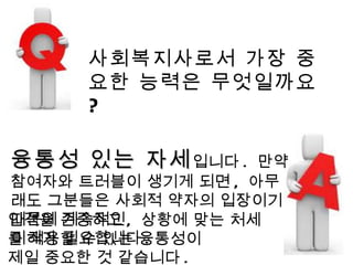 사회복지사로서 가장 중요한 능력은 무엇일까요 ? 융통성 있는 자세 입니다 .  만약 참여자와 트러블이 생기게 되면 ,  아무래도 그분들은 사회적 약자의 입장이기 때문에 계속적인  이해가 필요합니다 . 인격을 존중하고 ,  상황에 맞는 처세를 적용할 수 있는 융통성이  제일 중요한 것 같습니다 . 