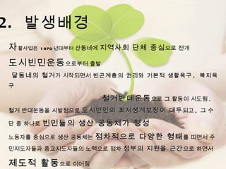 자 활사업은  1970 년대부터  산동네에  지역사회 단체 중심 으로 전개  도시빈민운동 으로부터 출발 달동네의 철거 가 시작되면서  빈곤계층의 권리와 기본적 생활욕구 ,  복지욕구 철거반대운동 으로 그 활동이 시도됨 .  철거 반대운동을 시발점으로  도시빈민의 최저생계보장이 대두 되고 ,  그 수단 중 하나로  빈민들의 생산 공동체가 형성  노동자를 중심으로 생산 공동체는  점차적으로 다양한 형태 를 띠면서 주민지도자들과 종교지도자들의 노력으로 점차  정부의 지원을 근간 으로 하면서  제도적 활동 으로 이어짐  2.  발생배경 