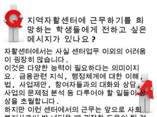 지역자활센터에 근무하기를 희망하는 학생들에게 전하고 싶은 메시지가 있나요 ? 자활센터에서는 사실 센터업무 이외의 어려움이 굉장히 많습니다 .  이것은 다양한 능력이 필요하다는 의미이지요 .  금융관련 지식 ,  행정체계에 대한 이해 ,  법 ,  사업제안 ,  참여자들과의 대화와 상담 ,  사업의 문제점 분석 등 다루어야 할 일들이 상상을 초월합니다 .  하지만 이런 센터에서의 근무는 앞으로 사회 복지사로써 발 내딛을 때 굉장한 도움이 될 것 입니다 .  그러므로 자활센터의 근무는 ,  사회복지사의 꿈을 가지고 있는 분에게는 반드시 한번쯤은 경험해야 할 일이라고 생각합니다 .  