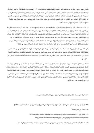 ‫وكما في مصر وتونس، كذلك في سوريا وليبيا واليمن، ليست اإلطاحة بالنظام ىدفا قائما بذاتو، بل إن اليدف ىو بناء الديمق اطية، وما تغيير النظام أو‬
                          ‫ر‬
‫اإلطاحة بو إال لكونو العائق أمام التحول الديمق اطي. يكمن التحدي الكبير إذا في االنتقال إلى الديمق اطية وبمو ة الفكر والثقافة الالزمين لذلك في صفوف‬
                                     ‫ر‬         ‫ر‬                         ‫ً‬                        ‫ر‬
  ‫ح الرؤية السياسية وبنية النشطاء والقيادات ىي الضمان ضد التدىور‬‫المعارضة. ال بد أن ي ذلك في خضم النضال. ىذه الثقافة الديمق اطية ووضو‬
                                                                        ‫ر‬                                        ‫يجر‬     ‫و‬
   ‫إلى االقتتال األىمي الطائفي وغير الطائفي في الدول المتعددة اليويات، والتي ينتشر فييا الوىم بأن الص اع طائفي، ويبدو فييا النضال ضد النظام أو‬
                                          ‫ر‬
                                                                                              ‫الدفاع عنو كأنيما ء من ص اع بين جماعات أىمية.‬
                                                                                                                 ‫ر‬      ‫جز‬

 ‫من خالل اإلضاءة عمى أبرز قوى المعارضة السورية الحزبية التقميدية وتصنيفيا بين الداخل و ج، نجد بما ال يقبل الجدل أن السمة العامة لممعارضة‬
                                                  ‫الخار‬
 ‫ي، با ىا ال تمتمك ىيكمية ومعالم سياسية وثقافية واضحة.‬
                                               ‫عتبار‬  ‫ىي التشرذم، والضعف الذي يت افق مع عدم التنظيم وافتقاد حمقة التواصل مع الشعب السور‬
                                                                                                           ‫ر‬
 ‫كما أنيا تفتقد است اتيجية واضحة أو ح بدائل عن النمط الموجود، حيث تكتفي فقط بتوصيف الواقع واإلضاءة عمى المظالم واالنتياكات، لذلك تجد أن‬
                                                                                                    ‫طر‬             ‫ر‬
      ‫قوى الح اك الجديد والطروحات الشعبية متقدمة بشكل كبير عما تطرحو المعارضة التقميدية. إضافة إلى كل ما سبق، تظير انتيازية العديد من قوى‬
                                                                                                                                ‫ر‬
   ‫ي، خاصة بعد تحالف العديد من أركانيا مع نائب رئيس الجميورية السابق عبد‬‫ع السور‬
                                                                              ‫المعارضة لتنشئ نوعا من الحاجز والجدار ما بينيا وبين الشار‬
                  ‫الحميم خدام وتشكيل ما سمي "جبية الخالص"، غم أنو من أكثر أركان الحكم فسادا وتضييقا عمى ىذه القوى أثناء وجوده في السمطة.‬
                                                                                               ‫ر‬

   ‫وفي حالة سوريا، ال بد أن يكون لممعارضة موقف واضح في دعم المقاومة في فمسطين وفي لبنان أيضا، ألن المقاومة في لبنان ىي من نقاط التماس‬
   ‫الحقيقية القميمة المتبقية لألمة العربية في مواجية إس ائيل، ألنيا ذخر لسوريا بغض النظر عن طبيعة نظام الحكم فييا. والمقاومة م ادفة لميوية العربية‬
                     ‫ر‬                                                                ‫و‬     ‫ر‬
 ‫لسوريا، وىي اليوية الضمان التي تحافظ عمييا، وعمى المشرق العربي من الفتن األىمية. وىي أيضا إحدى األدوات لطمأنة الفئات المدينية الوسطى عمى‬
                                                                                                                                     ‫مستقبل آمن.‬

 ‫انطالقا من ذلك فإن المعارضة السورية مطالبة بإنتاج أدبيات واست اتيجيات تساىم في إنتاج تفاعالت جديدة داخل النظام السياسي، والتفكير حول أدوات‬
                                                                            ‫ر‬
‫ع ومطالبو، وتجاوز خالفاتيا اإليديولوجية والفكرية، وانتاج حالة معارضة صحية،‬
   ‫ّ‬                                                                     ‫التحول الديمق اطي في سوريا وأوليا المواطنة المتساوية وااللتصاق بالشار‬
                                                                                                                               ‫ر‬
 ‫خاصة وأنيا تمتمك الكثير من النخب والمثقفين القادرين عمى التماىي مع الح اك الحاصل والحركة االحتجاجية. تكمن الميمة في تمقف المحظة التاريخية‬
                                                                  ‫ر‬
   ‫ي. ويساىم في إنتاج مدخالت في بنية النظام السياسي تجب ه عمى‬
       ‫ر‬                                                     ‫بإنتاج برنامج سياسي واجتماعي واقتصادي شامل لممطالب المشروعة لمشعب السور‬
 ‫ي، باعتبا ه اآلن الفيصل وصاحب الكممة األخي ة‬
 ‫ر‬                                ‫ر‬          ‫ع السور‬
                                                   ‫االلت ام بالتغيير وانتاج عممية التحول الديمق اطي بمختمف األساليب وبالصيغة التي ينتجيا الشار‬
                                                                                                ‫ر‬                                      ‫ز‬
                                                                                                            ‫في فرض المعطيات عمى أرض الواقع.‬




                                                    ‫* ىذه الورقة ىي حصيمة تفاكر ونقاش جماعي لباحثي المركز العربي لألبحاث ود اسة السياسات.‬
                                                                ‫ر‬

                                                                                                                  ‫-------------------‬

            ‫[**] اجع: عزمي بشا ة، المجتمع المدني: د اسة نقدية، مع إشا ة لممجتمع المدني العربي (بيروت: مركز د اسات الوحدة العربية، 7991).‬
                                      ‫ر‬                                      ‫ر‬                 ‫ر‬                    ‫ر‬             ‫ر‬

                                                                                                                  ‫[1] ـ األخبار في 61/4/1102.‬

                                       ‫[2] .1102/4/21 .‪The Guardian. Syrian soldiers shot for refusing to fire on protesters‬‬
                                                   ‫‪http://www.guardian.co.uk/world/2011/apr/12/syrian-soldiers-shot-protest‬‬

                  ‫[3] ـ عندما قام أديب الشيشكمي في أوائل الخمسينات بضرب الدروز في جبل العرب واتباع سياسات قمعية ضد العمويين في الساحل.‬
 