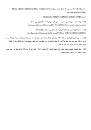 ‫.'‪SB10001424052748703833204576114712441122894.html(see also: Syria Strongman: Time for 'Reform‬‬
                                                                                                        ‫‪http://online.wsj.com/article‬‬

                                                                ‫/‪SB10001424052748704832704576114340735033236.html‬‬

                                          ‫[81] - إيالف. األسد: سوريا تتعرض لمؤام ة تعتمد عمى ما يحصل في المنطقة. 03آذار/ مارس 1102.‬
                                                                                           ‫ر‬
                                     ‫‪http://www.elaph.com/Web/news/2011/3/642867.html?entry=articlemostcommented‬‬

                                                  ‫[91] - صحيفة الثو ة السورية. الديمق اطية في أدبيات السيد الرئيس بشار األسد. 12/3/7002.‬
                                                                                                   ‫ر‬                 ‫ر‬
                                    ‫90503202307002158471299=‪http://thawra.alwehda.gov.sy/_kuttab_a.asp?FileName‬‬

‫[02] - مع نياية كانون الثاني/يناير من العام 1002 أعمن وزير اإلعالم حينيا عدنان عم ان أن "دعاة المجتمع المدني استعمار جديد". وفي 81 شباط /‬
                                                      ‫ر‬
  ‫ي حينيا ىجوما عمى المثقفين وأكد أن النظام "لن‬‫فب اير من العام نفسو، وبعد مرور نحو ستة أشير عمى خطاب القسم، شن عبد الحميم خدام نائب السور‬
                                                                                                                                     ‫ر‬
                                                                                         ‫يسمح بتحويل سوريا إلى ج ائر أو يوغوسالفيا ى".‬
                                                                                            ‫أخر‬              ‫ز‬

‫[12] - شمل التضييق السياسي مالحقة موّعي إعالن دمشق (تشرين األول/ أكتوبر 5002 ) الذين دعوا إلى إنياء 53 عاما من حكم أس ة األسد لسوريا‬
             ‫ر‬                                                                                 ‫ق‬
                                                                                             ‫واستبدال الحكم األمني الشمولي بنظام ديمق اطي.‬
                                                                                                ‫ر‬
 