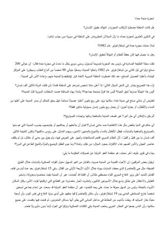 ‫"مجز ة مدينة حماه"‬
                                                                                                                            ‫ر‬

                                                                  ‫ىؿ كانت السمطة مضط ة الرتكاب المجز ة ك انتياؾ حقكؽ اإلنساف؟‬
                                                                                         ‫ر‬               ‫ر‬

                                  ‫و‬
                                 ‫ل العشريف لمجز ة حماة، ما اؿ السؤاالف المطركحاف عمى السمطة في سكرية دكف جكاب شاؼ:‬
                                                                                       ‫ز‬          ‫ر‬               ‫في الذكر‬

                                                                               ‫لماذا حدثت مجز ة حماة في شباط/ فب اير عاـ 2891؟‬
                                                                                           ‫ر‬                  ‫ر‬

                                                                       ‫كىؿ ما حصؿ فييا كاف حفظان لمنظاـ أـ انتياكان لحقكؽ اإلنساف؟‬

    ‫نقمت مجمة الطميعة الصاد ة في باريس بعد المجز ة تصريحان لمسؤكؿ رسمي م يعمؿ ما حدث في مجز ة حماة فقاؿ: "إف حكالي 002‬
                             ‫ر‬                     ‫سكر‬                  ‫ر‬                    ‫ر‬
  ‫مسمح نزلكا في ليؿ الثاني مف شباط/ فب اير عاـ 2891 كاحتمكا المدينة، كص ٌكا حكالي 09 شخصان مف أتباع النظاـ، كسيطركا عمى اكز‬
    ‫المر‬                                            ‫ف‬                                ‫ر‬
        ‫اليامة، كأعمنكا العصياف المسمح، عند ذلؾ اضطرت السمطة السكرية التخاذ ق ار (بتنظيؼ) المدينة منيـ، كاعادة األمف إلى المدينة".‬
                                                           ‫ر‬

    ‫إ اء ىذا التصريح يتبادر إلى الذىف السؤاؿ التالي: إذا أعمف مائتا شخص تمردىـ عمى السمطة فمماذا إذف قتمت الدكلة ثالثيف ألؼ إنساف؟‬
                                                                                                                               ‫ز‬
          ‫خان لحؽ الحياة؟ أليس ىذا قرر بمذبحة جماعية؟! كلماذا بيذه البساطة ىدمت السمطات السكرية ثمث المدينة؟‬
                                                                                ‫ا ان‬                        ‫أليس ىذا انتياكان صار‬

‫لنفترض أف مائتي مسمح في مدينة تعداد سكانيا يزيد عمى ربع مميكف أعمنكا عصيانان مسمحان، فيؿ يحؽ لمحاكـ أف يدمر المدينة عمى أىميا مف‬
                                                    ‫النساء كاألطفاؿ، أك بعبا ة ل: أف يحمؿ ربع مميكف إنساف مسؤكلية مائتيف فقط؟!‬
                                                                                                   ‫ر أخر‬

                                               ‫ألـ يكف باإلمكاف أم حؿ آخر؟ غير قصؼ المدينة بالمدفعية كدكيا ب اجمات الصكاريخ؟!‬
                                                              ‫ر‬

 ‫أم حاكـ في الدنيا ينتفض مثؿ ىذه االنتفاضة ضد مائتي إنساف!؟ فبدؿ أف يالحقيـ أك يحاكميـ أك يفاكضيـ، يضرب المدينة التي ىـ منيا‬
  ‫بالصكاريخ كالمدفعية كالدبابات، فيقتؿ األطفاؿ كالنساء ك خ كالمدنييف اآلمنيف، كييدـ المنازؿ عمى رؤكس ساكنييا؟ كتككف النتيجة ثالثيف‬
                                                                           ‫الشيك‬
‫م اقتحـ المستشفيات كأجيز عمى الجرحى فييا، كلـ يفرؽ بيف مدني أك مقاتؿ، بؿ لـ يكمؼ‬‫ألؼ إنساف ما بيف قتيؿ ك"قتيؿ"، ألف النظاـ السكر‬
   ‫عناصر الجيش كاألمف أنفسيـ عناء االكت اث بمجرد السؤاؿ: مف نقتؿ، كلماذا؟ كما جرـ الطفؿ الرضيع كالم أة كالشيخ الطاعف في السف؟!‬
                            ‫ر‬                                                           ‫ر‬

                                              ‫كجاء في تقرير طرؼ آخر محايد، ىك منظمة العفك الدكلية عف تصرفات الحككمة ما يمي:‬

      ‫"كيقكؿ بعض الم اقبيف: إف األحياء القديمة مف المدينة ضربت بالقنابؿ مف الجك لتسييؿ دخكؿ القكات العسكرية كالدبابات خالؿ الطرؽ‬
                                                                                                                ‫ر‬
‫الضيقة، مثؿ حي (الحاضر) الذم محقت الدبابات بيكتو خالؿ األياـ األربعة األكلى مف القتاؿ. كفي 51 شباط/ فب اير بعد عدة أياـ مف قذؼ‬
                      ‫ر‬
      ‫القنابؿ الشديد أعمف كزير الدفاع ال م المكاء مصطفى طالس أف الفتنة قد أيخمدت، غير أف المدينة بقيت محاص ة كمعزكلة، كاستمر‬
                      ‫ر‬                                                                  ‫سكر‬
 ‫التفتيش كاالعتقاؿ عمى نطاؽ كاسع خالؿ األسبكعيف التالييف، كانتشرت أخبار متضاربة عف الفظائع التي ارتكبتيا قكات األمف، كقتؿ السكاف‬
     ‫األبرياء بالجممة، كليس مف السيؿ معرفة ما حدث عمى كجو التحديد، غير أف منظمة العفك الدكلية قد سمعت عف إعداـ جماعي لسبعيف‬
   ‫شخصان ج المستشفى المدني يكـ 91 شباط/ فب اير، كأف سكاف (الحاضر) لقكا حتفيـ عمى أيدم س ايا الدفاع في نفس اليكـ. كأف أكعية‬
                                    ‫ر‬                                            ‫ر‬                                  ‫خار‬
    ‫معبأة بغاز السيانيد قد ربطت بأنابيب مف المطاط في مداخؿ المباني التي يظف أنيا مساكف المتمرديف. ثـ فتحت فييا كقضت عمى جميع‬
            ‫سكانيا، كأف الناس جمعكا في المطار الحربي كممعب المدينة كفي الثكنات العسكرية كترككا في الع اء أيامان بدكف مأكل ال طعاـ.‬
                   ‫ك‬                   ‫ر‬
 