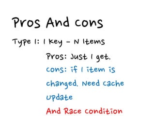 Pros And Cons
Type 1: 1 Key – N Items
         Pros: Just 1 get.
         Cons: if 1 item is
         changed. Need Cache
         Update
         And Race Condition
 