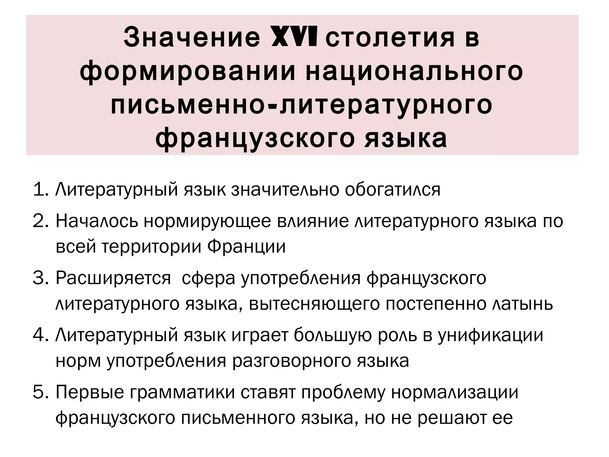 Значение  XVI  столетия в формировании национального письменно-литературного французского языка Литературный язык значительно обогатился Началось нормирующее влияние литературного языка по всей территории Франции  Расширяется  сфера употребления французского литературного языка, вытесняющего постепенно латынь  Литературный язык играет большую роль в унификации норм употребления разговорного языка  Первые грамматики ставят проблему нормализации французского письменного языка, но не решают ее 