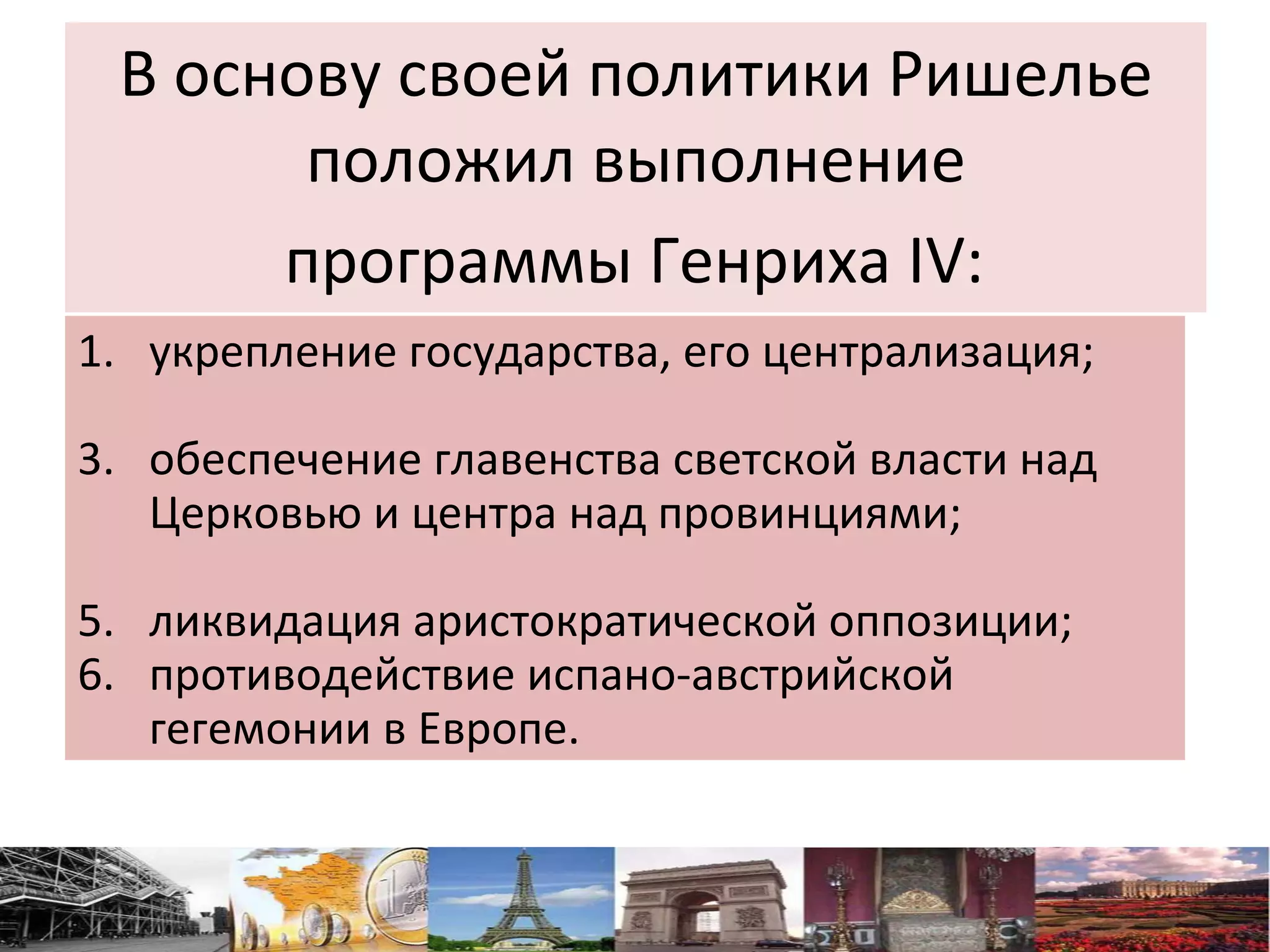 В основу своей политики Ришелье положил выполнение  программы Генриха IV:   укрепление государства, его централизация;  обеспечение главенства светской власти над Церковью и центра над провинциями;  ликвидация аристократической оппозиции; противодействие испано-австрийской гегемонии в Европе.  