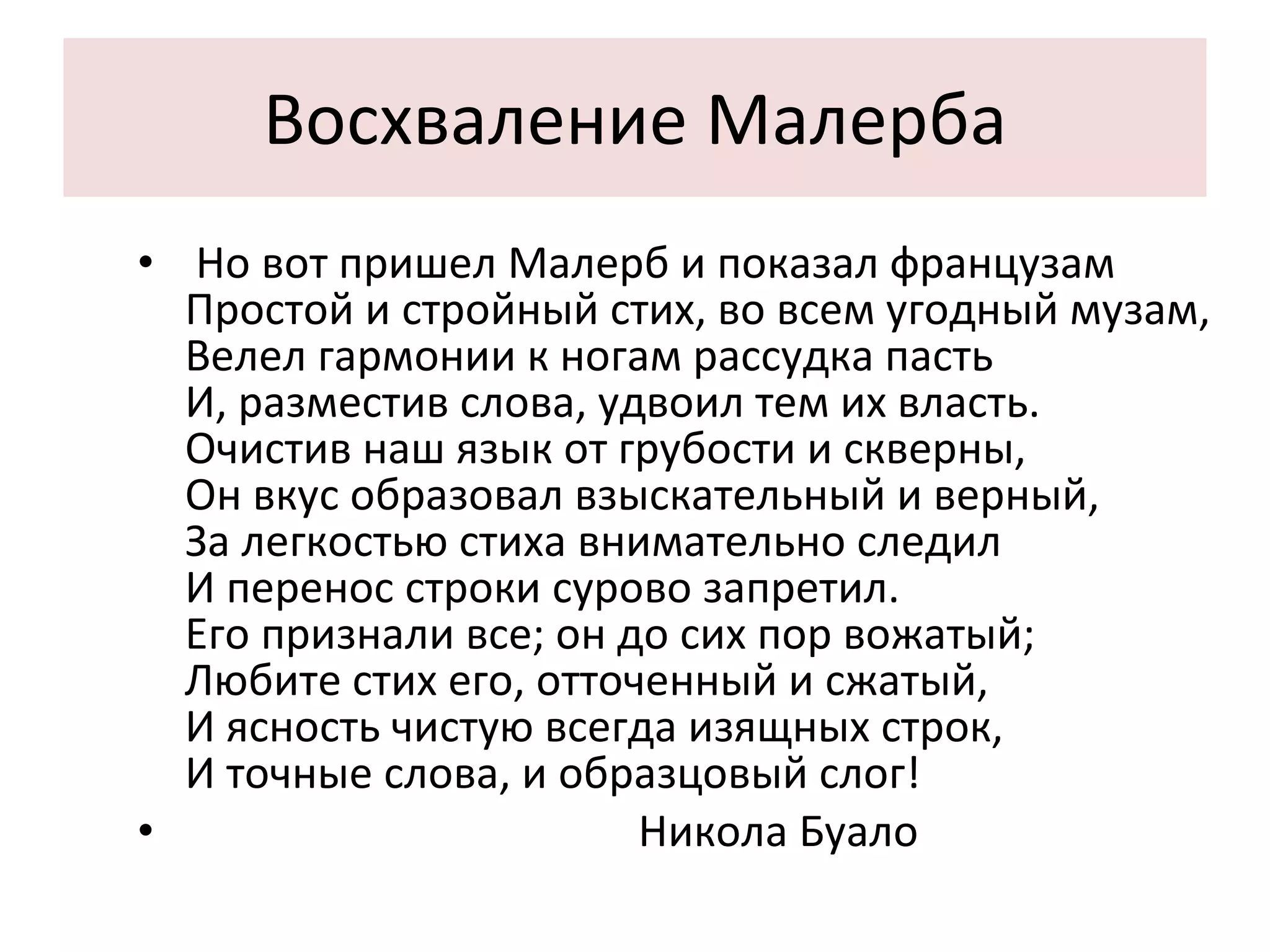 Восхваление Малерба Но вот пришел Малерб и показал французам Простой и стройный стих, во всем угодный музам, Велел гармонии к ногам рассудка пасть И, разместив слова, удвоил тем их власть. Очистив наш язык от грубости и скверны, Он вкус образовал взыскательный и верный, За легкостью стиха внимательно следил И перенос строки сурово запретил. Его признали все; он до сих пор вожатый; Любите стих его, отточенный и сжатый, И ясность чистую всегда изящных строк, И точные слова, и образцовый слог! Никола Буало 