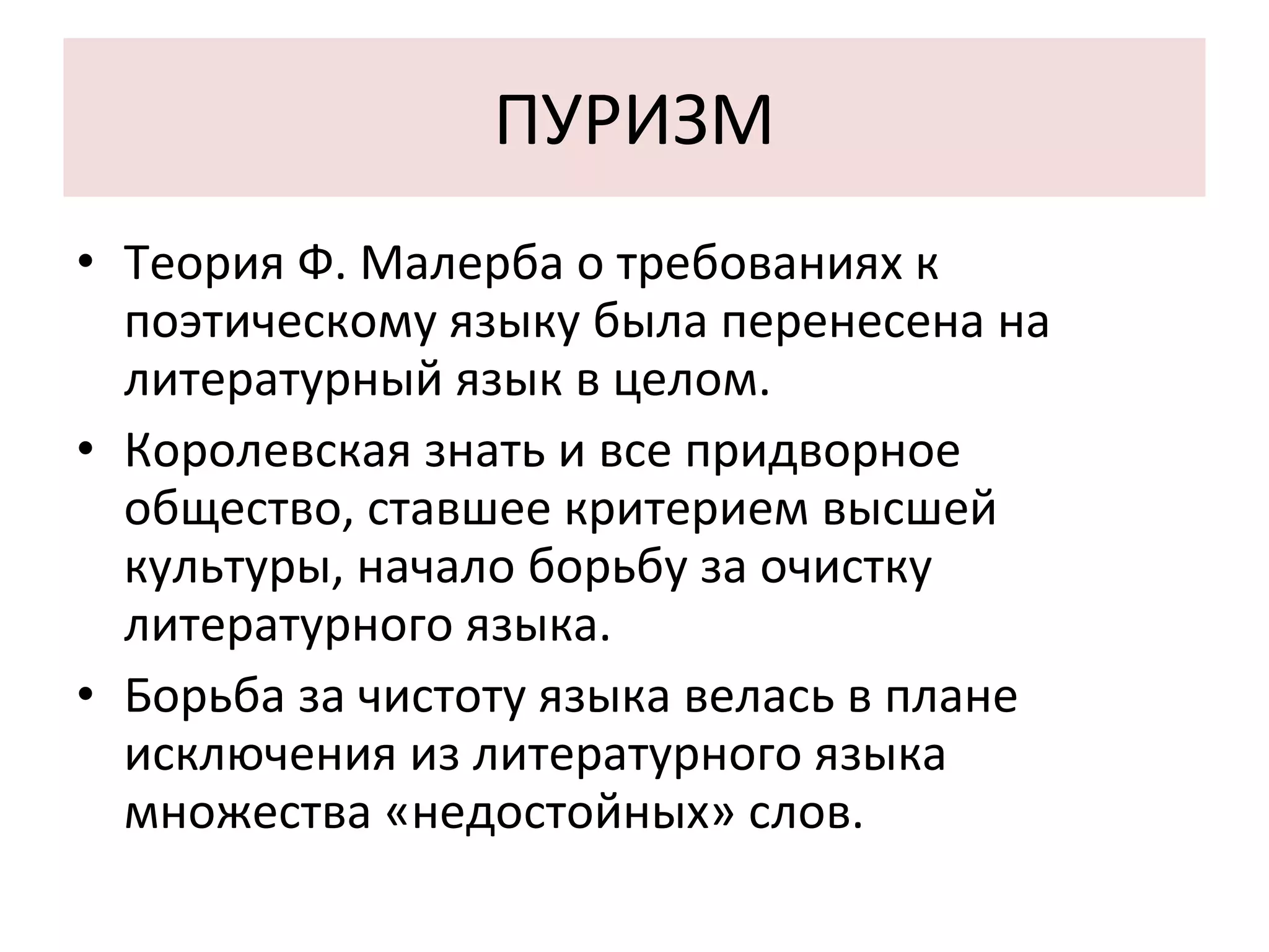 ПУРИЗМ Теория Ф. Малерба о требованиях к поэтическому языку была перенесена на литературный язык в целом. Королевская знать и все придворное общество, ставшее критерием высшей культуры, начало борьбу за очистку литературного языка. Борьба за чистоту языка велась в плане исключения из литературного языка  множества «недостойных» слов. 