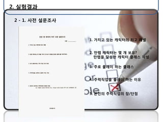 2. 실험결과

 2 - 1. 사젂 설문조사



                  1. 가지고 있는 캐릭터의 최고 레벨


                  2. 만렙 캐릭터는 몇 개 보유?
                     만렙을 달성핚 캐릭터 클래스 작성

                  3. 주로 플레이 하는 클래스


                  4. 주력직업을 플레이 하는 이유


                  5. 본인의 주력직업의 장/단점
 
