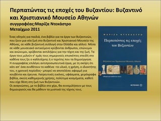 Περπατώντας τις εποχές του Βυζαντίου: Βυζαντινό και Χριστιανικό Μουσείο Αθηνών συγγραφέας:Μαρίζα Ντεκάστρο Μεταίχμιο 2011 Ένας οδηγός για παιδιά, ένα βιβλίο για τα έργα των Βυζαντινών, που ζουν μια νέα ζωή στο Βυζαντινό και Χριστιανικό Μουσείο της Αθήνας, σε κάθε βυζαντινή συλλογή στην Ελλάδα και αλλού. Μέσα σε κάθε μουσειακό αντικείμενο κρύβονται άνθρωποι, επώνυμοι και ανώνυμοι, κρύβονται αντιλήψεις για την τέχνη και της ζωή. Τα έργα τους μιλούν σ’ εμάς τους σημερινούς επισκέπτες επειδή στο καθένα τους ζει ο καλλιτέχνης ή ο τεχνίτης που τα δημιούργησε.  Η συγγραφέας επιλέγει αντιπροσωπευτικά έργα, με τη σκέψη ότι κάτι απ’ όσα συνθέτουν το καθένα –το υλικό, η χρήση, ο ιδιοκτήτης του, η χρονική περίοδος– μπορεί να αποτελέσει αφορμή για κουβέντα και έρευνα. Λατρευτικές εικόνες, υφάσματα, χειρόγραφα βιβλία, σκεύη καθημερινής χρήσης, πολύτιμα κοσμήματα, καθετί που είχε θέση στη ζωή των Βυζαντινών. Οι αναγνώστες, με το βιβλίο στο χέρι, θα συνομιλήσουν με τους δημιουργούς και θα μάθουν τα μυστικά της τέχνης τους. 