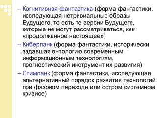 Когнитивная фантастика  (форма фантастики, исследующая нетривиальные образы Будущего, то есть те версии Будущего, которые не могут рассматриваться, как «продолженное настоящее»)  Киберпанк  (форма фантастики, исторически задавшая онтологию современным информационным технологиям, прогностический инструмент их развития)  Стимпанк  (форма фантастики, исследующая альтернативный порядок развития технологий при фазовом переходе или остром системном кризисе)  