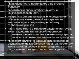 Правильно: жить настоящим, а не строить Будущее  заботиться о своей эффективности и конкурентоспособности  не тратить деньги на научные исследования, не обещающие немедленной выгоды или не вписывающие в современную систему глобальных рынков  найти свое место в мировом разделении труда, то есть удерживать на своей территории отдельные звенья производственного процесса, отдав все остальные его элементы на аутсорсинг  Ни в коем случае не расходовать средства на осуществление глобальных проектов, поскольку такие проекты содержат неоправданно высокие риски и ничего не дают «простым людям»   