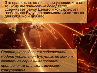 Это правильно, но лишь при условии, что кто-то,  кому вы полностью доверяете , удерживает рамку Целого и конструирует глобальное Будущее приемлемым не только для себя, но и для вас Страна, не создавшая собственной модели управления Будущим, не может считаться серьезным военным противником или экономическим конкурентом 