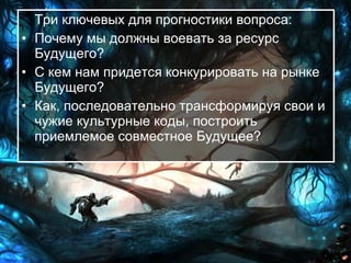 Три ключевых для прогностики вопроса:  Почему мы должны воевать за ресурс Будущего?  С кем нам придется конкурировать на рынке Будущего?  Как, последовательно трансформируя свои и чужие культурные коды, построить приемлемое совместное Будущее?   