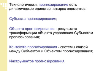 Технологически,  прогнозирование  есть динамическое единство четырех элементов: Субъекта прогнозирования ; Объекта прогнозирования  - результата трансформации объекта управления Субъектом прогнозирования; Контекста прогнозирования  - системы связей между Субъектом и Объектом прогнозирования; Инструментов прогнозирования . 