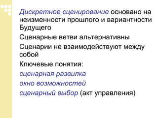 Дискретное сценирование  основано на неизменности прошлого и вариантности Будущего  Сценарные ветви альтернативны Сценарии не взаимодействуют между собой Ключевые понятия:  сценарная развилка окно возможностей сценарный выбор  (акт управления) 