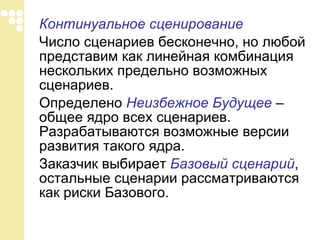 Континуальное сценирование   Число сценариев бесконечно, но любой представим как линейная комбинация нескольких предельно возможных сценариев. Определено  Неизбежное Будущее  – общее ядро всех сценариев. Разрабатываются возможные версии развития такого ядра. Заказчик выбирает  Базовый сценарий , остальные   сценарии рассматриваются как риски Базового. 