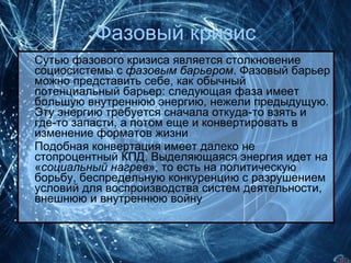 Фазовый кризис Сутью фазового кризиса является столкновение социосистемы с  фазовым барьером . Фазовый барьер можно представить себе, как обычный потенциальный барьер: следующая фаза имеет большую внутреннюю энергию, нежели предыдущую. Эту энергию требуется сначала откуда-то взять и где-то запасти, а потом еще и конвертировать в изменение форматов жизни  Подобная конвертация имеет далеко не стопроцентный КПД. Выделяющаяся энергия идет на « социальный нагрев », то есть на политическую борьбу, беспредельную конкуренцию с разрушением условий для воспроизводства систем деятельности, внешнюю и внутреннюю войну 