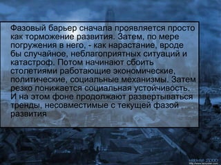 Фазовый барьер сначала проявляется просто как торможение развития. Затем, по мере погружения в него, - как нарастание, вроде бы случайное, неблагоприятных ситуаций и катастроф. Потом начинают сбоить столетиями работающие экономические, политические, социальные механизмы. Затем резко понижается социальная устойчивость. И на этом фоне продолжают развертываться тренды, несовместимые с текущей фазой развития 