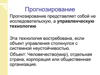 Прогнозирование Прогнозирование представляет собой не исследовательскую, а  управленческую технологию Эта технология востребована, если объект управления столкнулся с системной неустойчивостью.  Объект: Человечество(мир), отдельная страна, корпорация или общественная организация.  