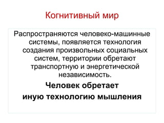 Когнитивный мир Распространяются человеко-машинные системы, появляется технология создания произвольных социальных систем, территории обретают транспортную и энергетической независимость. Человек обретает иную технологию мышления 