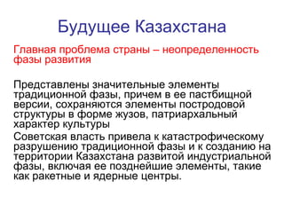 Будущее Казахстана Главная проблема страны – неопределенность фазы развития Представлены значительные элементы традиционной фазы, причем в ее пастбищной версии, сохраняются элементы постродовой структуры в форме жузов, патриархальный характер культуры  Советская власть привела к катастрофическому разрушению традиционной фазы и к созданию на территории Казахстана развитой индустриальной фазы, включая ее позднейшие элементы, такие как ракетные и ядерные центры.  