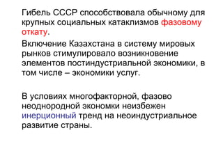 Гибель СССР способствовала обычному для крупных социальных катаклизмов  фазовому откату . Включение Казахстана в систему мировых рынков стимулировало возникновение элементов постиндустриальной экономики, в том числе – экономики услуг.  В условиях многофакторной, фазово неоднородной экономки неизбежен  инерционный  тренд на неоиндустриальное развитие страны.  