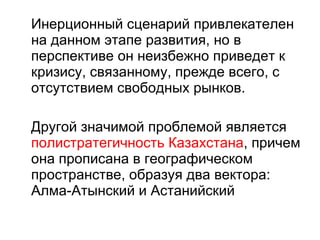 Инерционный сценарий привлекателен на данном этапе развития, но в перспективе он неизбежно приведет к кризису, связанному, прежде всего, с отсутствием свободных рынков. Другой значимой проблемой является  полистратегичность Казахстана , причем она прописана в географическом пространстве, образуя два вектора: Алма-Атынский и Астанийский 