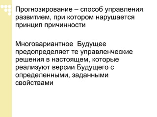 Прогнозирование – способ управления развитием, при котором нарушается принцип причинности Многовариантное  Будущее предопределяет те управленческие решения в настоящем, которые реализуют версии Будущего с определенными, заданными свойствами 