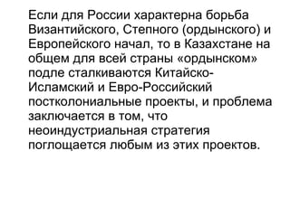 Если для России характерна борьба Византийского, Степного (ордынского) и Европейского начал, то в Казахстане на общем для всей страны «ордынском» подле сталкиваются Китайско-Исламский и Евро-Российский постколониальные проекты, и проблема заключается в том, что неоиндустриальная стратегия поглощается любым из этих проектов. 