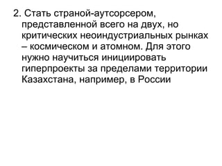 2. Стать страной-аутсорсером, представленной всего на двух, но критических неоиндустриальных рынках – космическом и атомном. Для этого нужно научиться инициировать гиперпроекты за пределами территории Казахстана, например, в России 