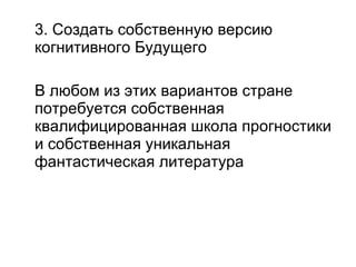 3. Создать собственную версию когнитивного Будущего В любом из этих вариантов стране потребуется собственная квалифицированная школа прогностики и собственная уникальная фантастическая литература 
