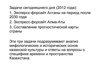 Задачи сегодняшнего дня (2012 года): 1. Эксперсс-форсайт Астаны на период после 2030 года 2. Экспресс-форсайт Алма-Аты 3. Составление прогностической карты страны Эти три задачи подразумевают анализ мифологических и исторических основ казахской культуры и ответы на вопросы о специфике времени и пространства Казахстана 