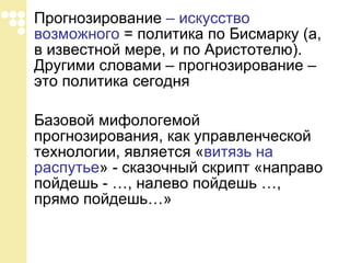 Прогнозирование  – искусство возможного  = политика по Бисмарку (а, в известной мере, и по Аристотелю). Другими словами – прогнозирование – это политика сегодня Базовой мифологемой прогнозирования, как управленческой технологии, является « витязь на распутье » - сказочный скрипт «направо пойдешь - …, налево пойдешь …, прямо пойдешь…»  