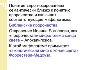 Понятие «прогнозирование» семантически близко к понятию пророчества и включает соответствующие мифологемы: Библейские пророчества   Откровение Иоанна Богослова, как «пророческая»  мифологема конца света  – Апокалипсиса.  К этой мифологеме примыкает  « экологический миф о конце света» Форрестера-Медоуза. 