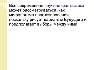 Вся современная  научная фантастика  может рассматриваться, как мифологема прогнозирования, поскольку рисует варианты Будущего и предполагает выборы между ними  
