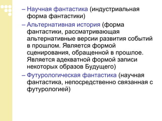 Научная фантастика  (индустриальная форма фантастики)  Альтернативная история  (форма фантастики, рассматривающая альтернативные версии развития событий в прошлом. Является формой сценирования, обращенной в прошлое. Является адекватной формой записи некоторых образов Будущего)  Футурологическая фантастика  (научная фантастика, непосредственно связанная с футурологией)  