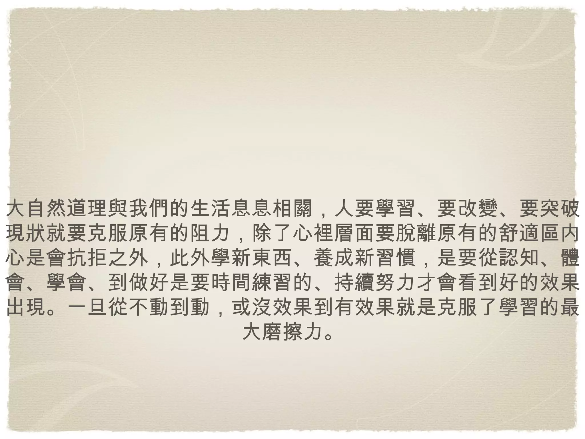 大自然道理與我們的生活息息相關，人要學習、要改變、要突破現狀就要克服原有的阻力，除了心裡層面要脫離原有的舒適區内心是會抗拒之外，此外學新東西、養成新習慣，是要從認知、體會、學會、到做好是要時間練習的、持續努力才會看到好的效果出現。一旦從不動到動，或沒效果到有效果就是克服了學習的最大磨擦力。 