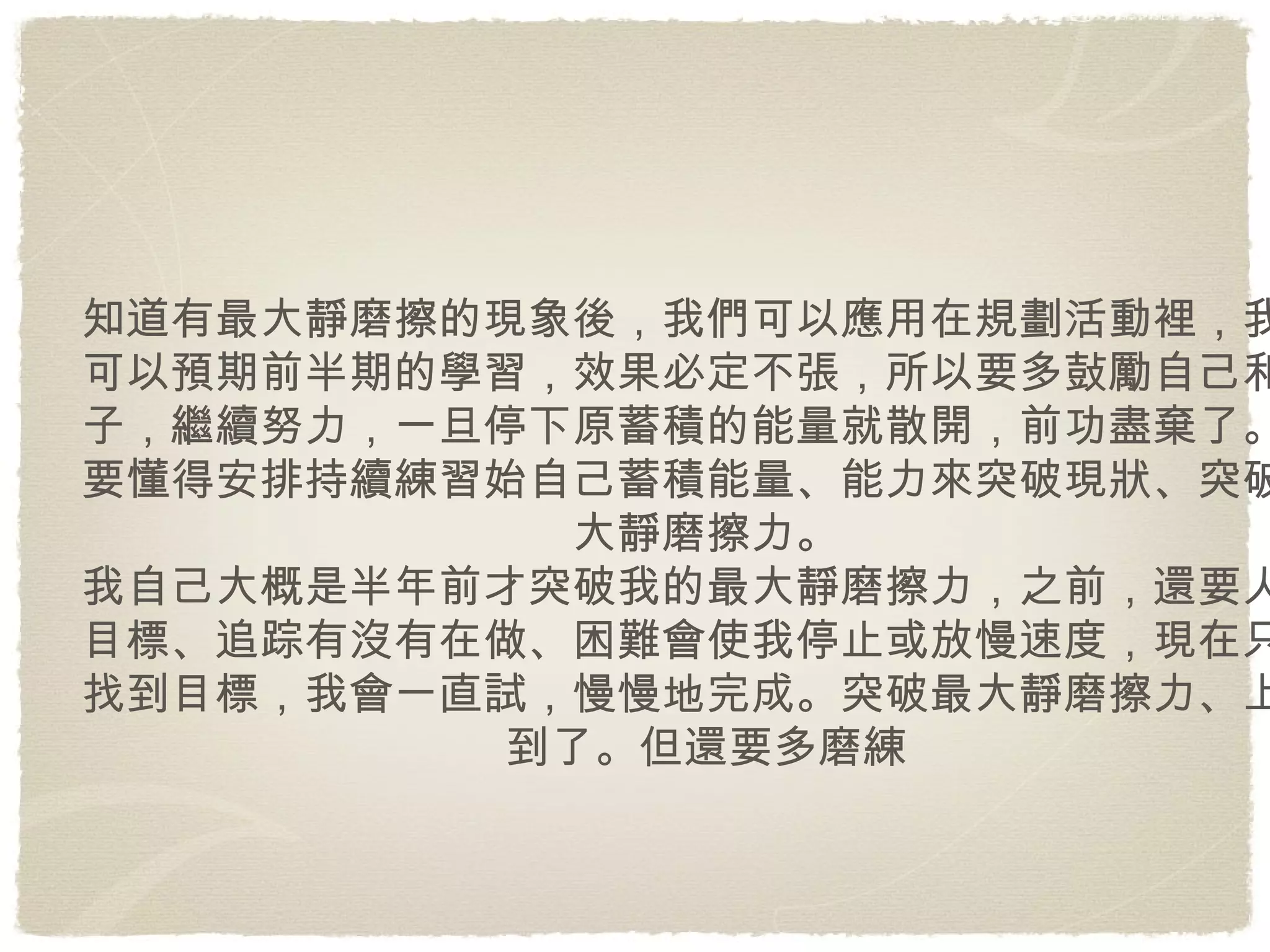 知道有最大靜磨擦的現象後，我們可以應用在規劃活動裡，我們可以預期前半期的學習，效果必定不張，所以要多鼔勵自己和孩子，繼續努力，一旦停下原蓄積的能量就散開，前功盡棄了。更要懂得安排持續練習始自己蓄積能量、能力來突破現狀、突破最大靜磨擦力。 我自己大概是半年前才突破我的最大靜磨擦力，之前，還要人給目標、追踪有沒有在做、困難會使我停止或放慢速度，現在只要找到目標，我會一直試，慢慢地完成。突破最大靜磨擦力、上軌到了。但還要多磨練 