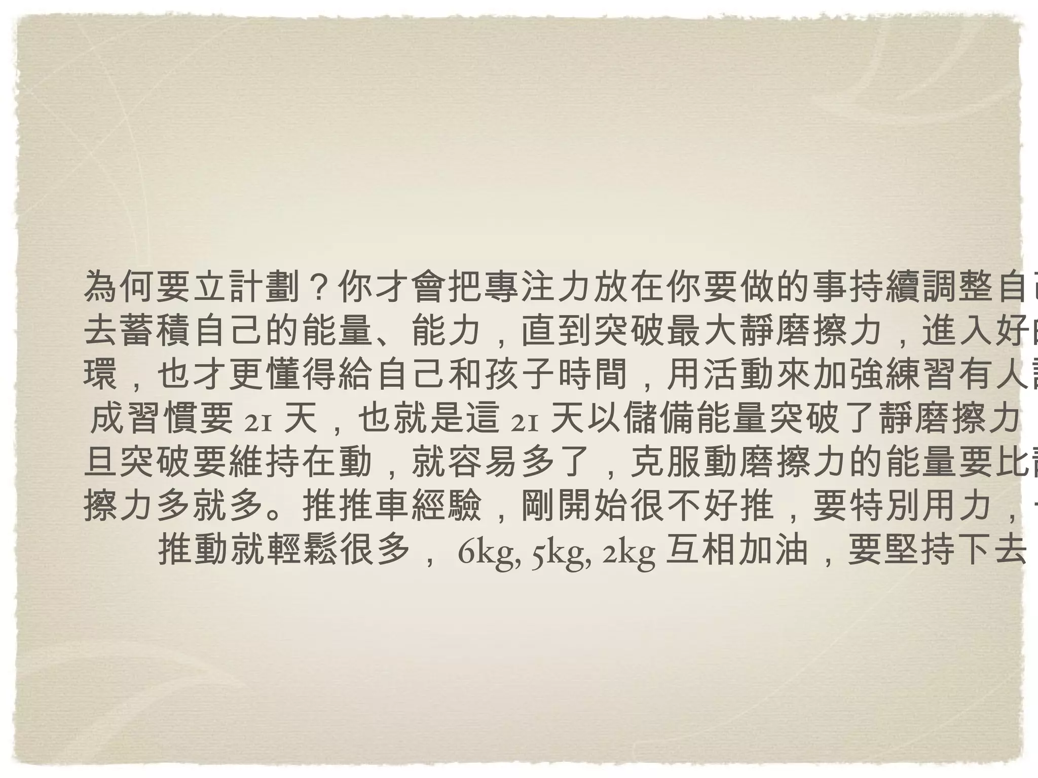 為何要立計劃？你才會把專注力放在你要做的事持續調整自己，去蓄積自己的能量、能力，直到突破最大靜磨擦力，進入好的循環，也才更懂得給自己和孩子時間，用活動來加強練習有人說養成習慣要21天，也就是這21天以儲備能量突破了靜磨擦力，一旦突破要維持在動，就容易多了，克服動磨擦力的能量要比靜磨擦力多就多。推推車經驗，剛開始很不好推，要特別用力，一旦推動就輕鬆很多，6kg, 5kg, 2kg互相加油，要堅持下去 