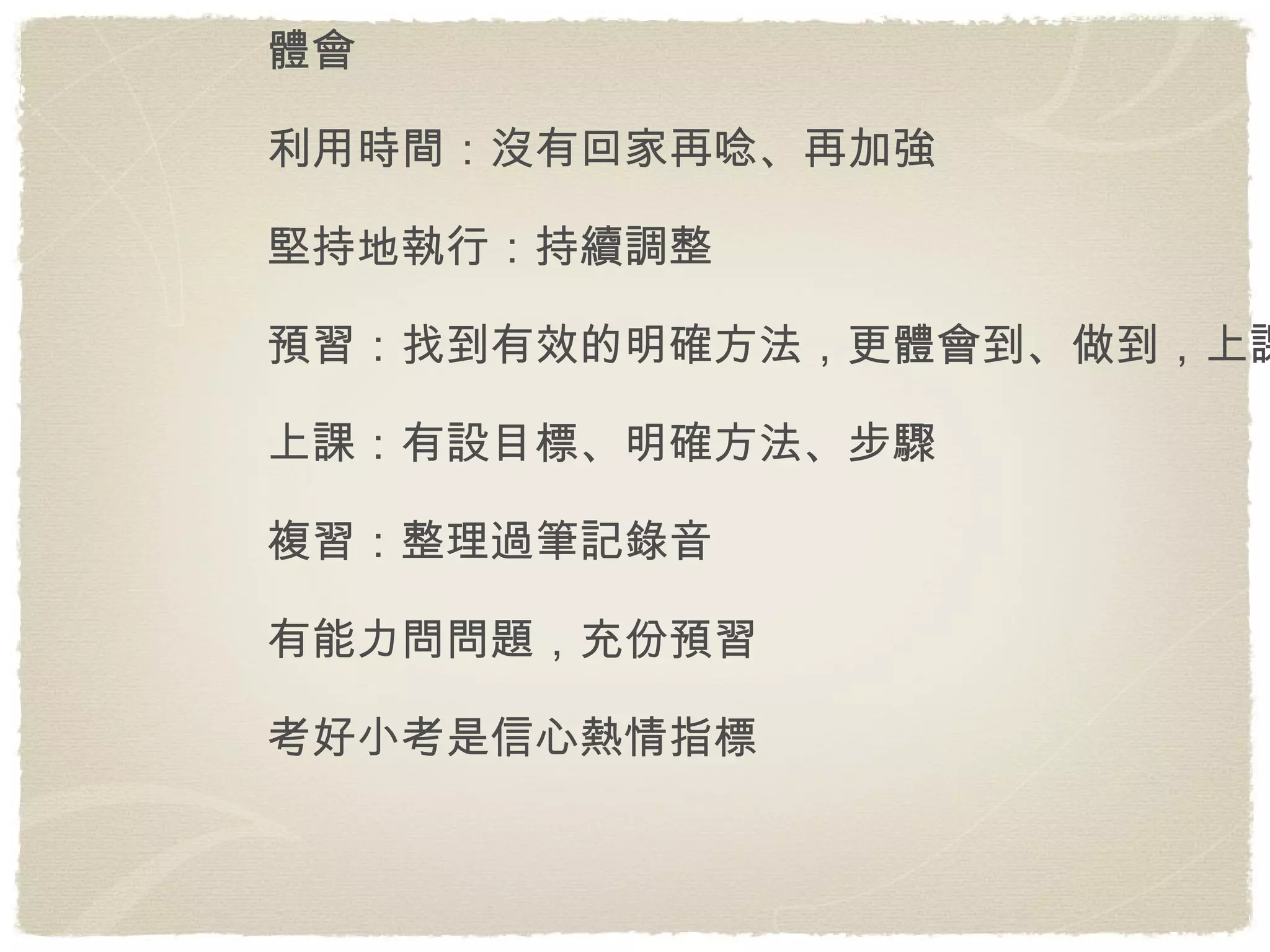 體會 利用時間：沒有回家再唸、再加強 堅持地執行：持續調整 預習：找到有效的明確方法，更體會到、做到，上課開心 上課：有設目標、明確方法、步驟 複習：整理過筆記錄音 有能力問問題，充份預習 考好小考是信心熱情指標 