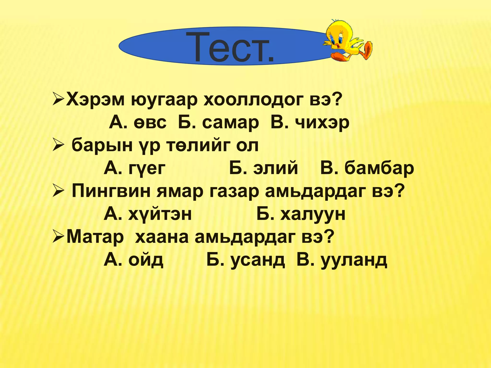 Тест.
Хэрэм юугаар хооллодог вэ?
     А. өвс Б. самар В. чихэр
 барын үр төлийг ол
     А. гүег      Б. элий В. бамбар
 Пингвин ямар газар амьдардаг вэ?
     А. хүйтэн       Б. халуун
Матар хаана амьдардаг вэ?
     А. ойд    Б. усанд В. ууланд
 